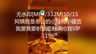 无水印[MP4/332M]10/15 阿姨我是老公的小母狗小骚货我要我要射里面射满给我VIP1196