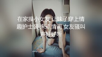 在家操小女友 让妹子穿上情趣护士装 来点情调 女友骚叫声好好听