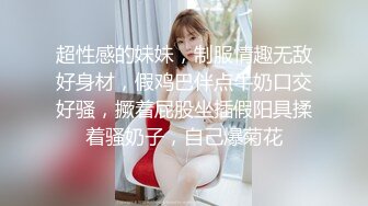 超性感的妹妹，制服情趣无敌好身材，假鸡巴伴点牛奶口交好骚，撅着屁股坐插假阳具揉着骚奶子，自己爆菊花