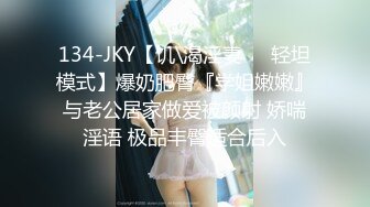 134-JKY【饥\渴淫妻❤️轻坦模式】爆奶肥臀『学姐嫩嫩』与老公居家做爱被颜射 娇喘淫语 极品丰臀适合后入