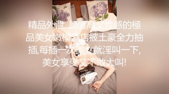 精品外泄-顔值高又性感的極品美女嫩模酒店被土豪全力抽插,每插一次美女就淫叫一下,美女享受又不敢大叫!