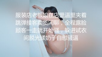 服装店老板娘在店里逼里夹着跳弹接客卖货闲聊，全程露脸顾客一走就开始骚，躲进试衣间脱光揉奶子自慰骚逼