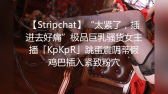 【Stripchat】“太紧了，插进去好痛”极品巨乳骚货女主播「KpKpR」跳蛋震阴蒂假鸡巴插入紧致粉穴