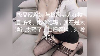 极品反差婊 与极品美人在楼道野战，比耶吃鸡，实在是太清纯太骚了，口爆吞精，刺激非凡