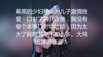 慕黑的少妇和非洲儿子激情做爱：口射了再开收费，我没有哪个本事口射哈哈哈，因为太大了我嘴装不下那么多。大鸡巴撑满骚逼！