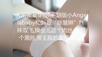 大闸蟹豪华巨制-翻版小Angelababy和翻版“陈慧琳”丝袜双飞,操会儿这个肉丝,操那个黑丝,帝王般的享受.原版!