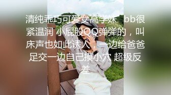 清纯乖巧可爱女高学妹✿bb很紧温润 小屁股QQ弹弹的，叫床声也如此诱人，一边给爸爸足交一边自己摸小穴 超级反差