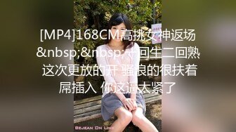 [MP4]168CM高挑女神返场&nbsp;&nbsp;一回生二回熟 这次更放的开 骚浪的很扶着屌插入 你这逼太紧了