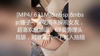 [MP4/ 631M]&nbsp;&nbsp;锤子丶探花周末操前女友，超喜欢被舔逼，69姿势埋头互舔，对准骚穴一下挺入抽插