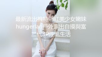 最新流出推特網紅美少女嫩妹hungerlan戶外露出自摸與富二代3P淫亂生活