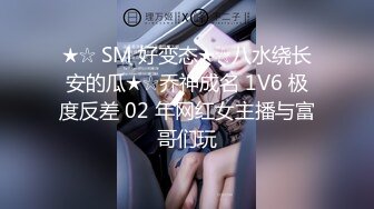 ★☆ SM 好变态★☆八水绕长安的瓜★☆乔神成名 1V6 极度反差 02 年网红女主播与富哥们玩