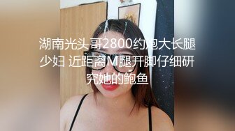 湖南光头哥2800约炮大长腿少妇 近距离M腿开脚仔细研究她的鲍鱼