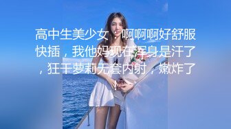 高中生美少女：啊啊啊好舒服快插，我他妈现在浑身是汗了，狂干萝莉无套内射，嫩炸了！