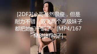 [2DF2]小哥虽然很瘦，但是耐力不错，双飞两个高级妹子都把她们干趴了 - [MP4/167MB][BT种子]