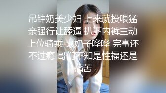 吊钟奶美少妇 上来就投喂猛亲强行让舔逼 扒下内裤主动上位骑乘 大奶子哗哗 完事还不过瘾 哥们不知是性福还是痛苦