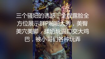 三个骚妞的诱惑，全程露脸全方位展示群P啪啪大秀，美臀美穴美脚，揉奶玩逼口交大鸡巴，被小哥们各种玩弄