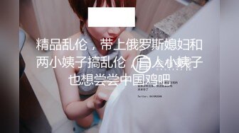 精品乱伦，带上俄罗斯媳妇和两小姨子搞乱伦，白人小姨子也想尝尝中国鸡吧