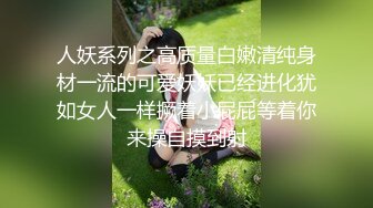 人妖系列之高质量白嫩清纯身材一流的可爱妖妖已经进化犹如女人一样撅着小屁屁等着你来操自摸到射