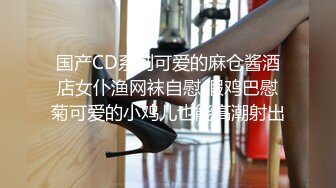 国产CD系列可爱的麻仓酱酒店女仆渔网袜自慰 假鸡巴慰菊可爱的小鸡儿也能高潮射出