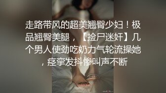 走路带风的超美翘臀少妇！极品翘臀美腿，【捡尸迷奸】几个男人使劲吃奶力气轮流操她，痉挛发抖惨叫声不断