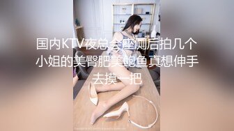 国内KTV夜总会座厕后拍几个小姐的美臀肥美鲍鱼真想伸手去摸一把