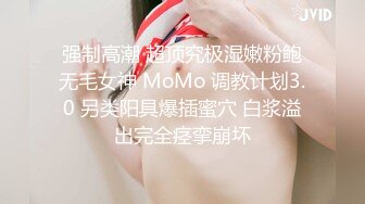 强制高潮 超顶究极湿嫩粉鲍无毛女神 MoMo 调教计划3.0 另类阳具爆插蜜穴 白浆溢出完全痉挛崩坏