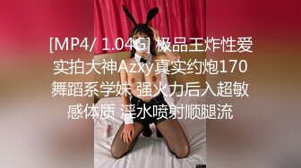 [MP4/ 1.04G] 极品王炸性爱实拍大神Azxy真实约炮170舞蹈系学妹 强火力后入超敏感体质 淫水喷射顺腿流