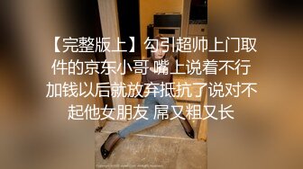 【完整版上】勾引超帅上门取件的京东小哥 嘴上说着不行加钱以后就放弃抵抗了说对不起他女朋友 屌又粗又长