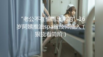 “老公不在偷跑出来的”36岁阿姨推油spa被技师插入（狠货看简阶）