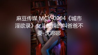 麻豆传媒 MCY-0004《城市淫欲录》女儿被操的叫爸爸不要-沈娜娜