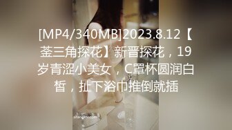 [MP4/340MB]2023.8.12【菳三角探花】新晋探花，19岁青涩小美女，C罩杯圆润白皙，扯下浴巾推倒就插