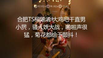 合肥TS柳浠浠 大鸡吧干直男小屄，骚人妖大战，啪啪声很猛，菊花都给干颤抖！