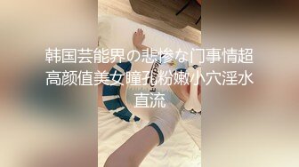 韩国芸能界の悲惨な门事情超高颜值美女瞳孔粉嫩小穴淫水直流