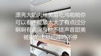 漂亮大奶肉丝美眉吃鸡啪啪你可以看不能舔太大了有点过分啊啊有点痛身材不错声音甜美被操的很舒坦呻吟不停