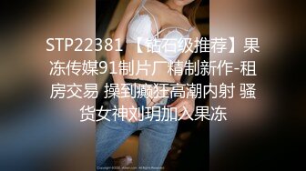 STP22381 【钻石级推荐】果冻传媒91制片厂精制新作-租房交易 操到癫狂高潮内射 骚货女神刘玥加入果冻