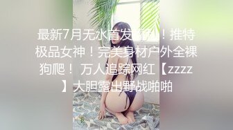 最新7月无水首发福利！推特极品女神！完美身材户外全裸狗爬！ 万人追踪网红【zzzz】大胆露出野战啪啪