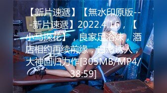 【新片速遞】【無水印原版---新片速遞】2022.4.16，【小马探花】，良家足浴妹，酒店相约再续前缘，白嫩诱人，大神回归力作[305MB/MP4/38:59]