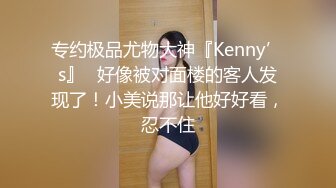 专约极品尤物大神『Kenny’s』✅好像被对面楼的客人发现了！小美说那让他好好看，忍不住