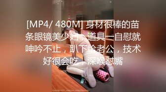 [MP4/ 480M] 身材很棒的苗条眼镜美少妇，道具一自慰就呻吟不止，趴下给老公，技术好很会吃，深喉怼嘴