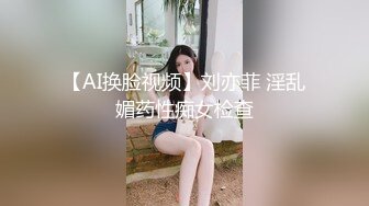 【AI换脸视频】刘亦菲 淫乱媚药性痴女检查