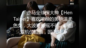 ⚫️⚫️走马全球探大神【HenTaipei】喜欢深喉的美艳温柔色女，大波翘臀摇不停，啪啪双机位拍摄，国语对话