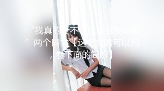 “我真的受不了，顶到我G点”两个同学【这个女的可以约，看下面的简阶】