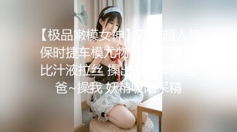 【极品嫩模女神】7.19超人气保时捷车模尤物 小穴湿滑无比汁液拉丝 操出白浆 啊~爸爸~操我 妖精吸阳采精