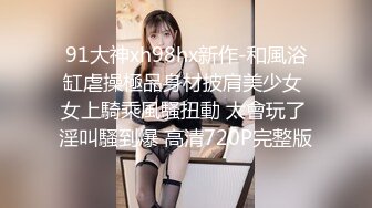 91大神xh98hx新作-和風浴缸虐操極品身材披肩美少女 女上騎乘風騷扭動 太會玩了 淫叫騷到爆 高清720P完整版