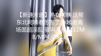 【新速片遞】熟女阿姨 这帮东北阿姨老厉害了 水喷老高 场面超淫乱 骚叫不停 [412MB/MP4/09:18]