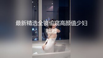 最新精选全镜偷窥高颜值少妇嘘嘘